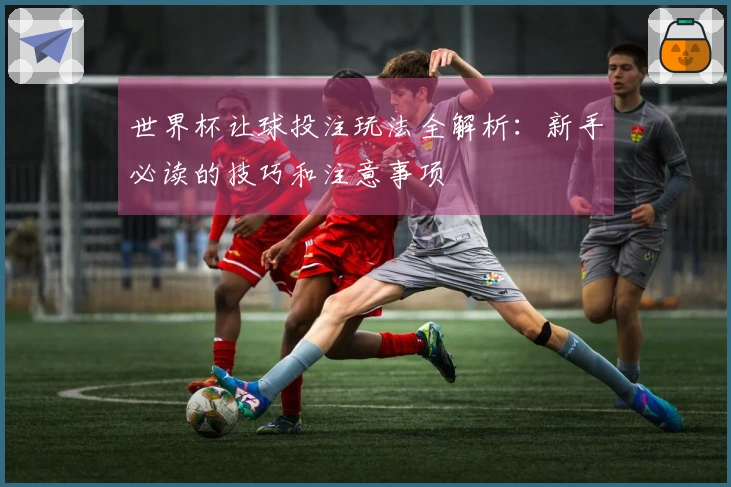 世界杯让球投注玩法全解析：新手必读的技巧和注意事项